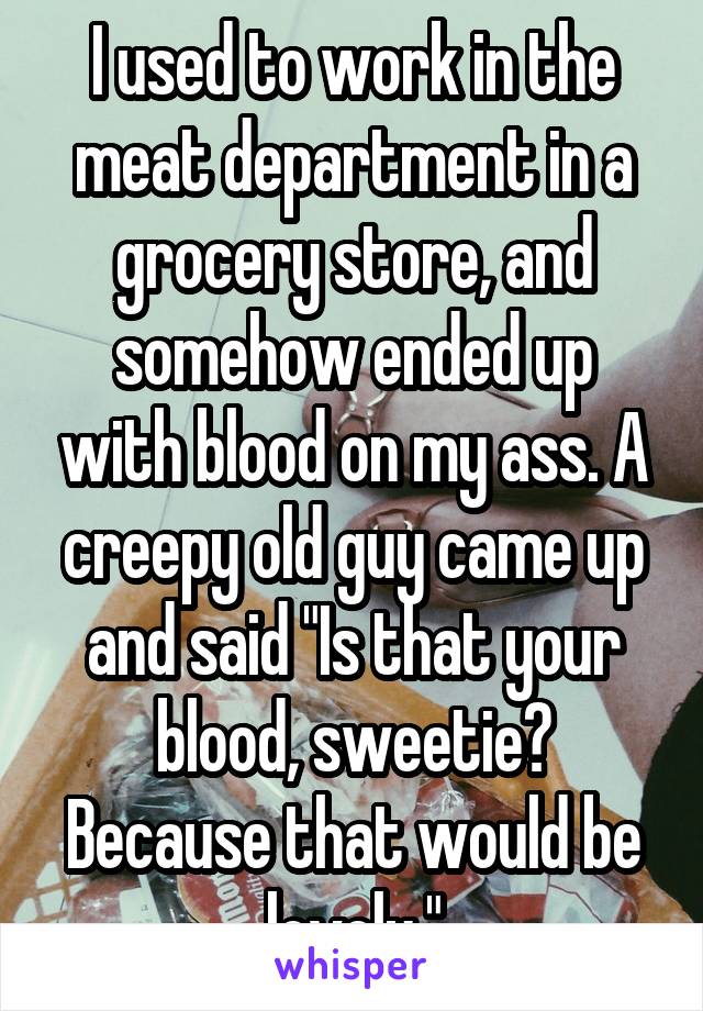 I used to work in the meat department in a grocery store, and somehow ended up with blood on my ass. A creepy old guy came up and said "Is that your blood, sweetie? Because that would be lovely."