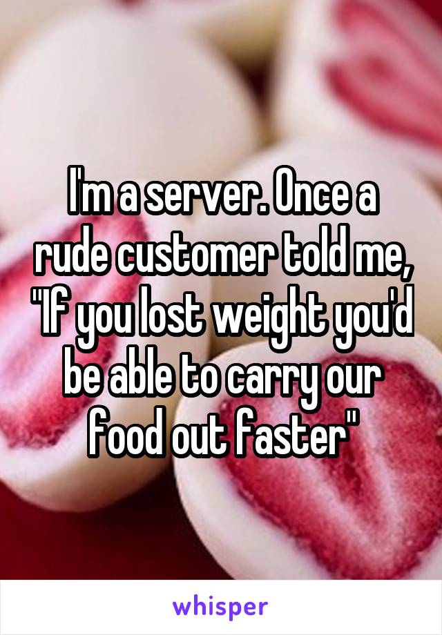 I'm a server. Once a rude customer told me, "If you lost weight you'd be able to carry our food out faster"