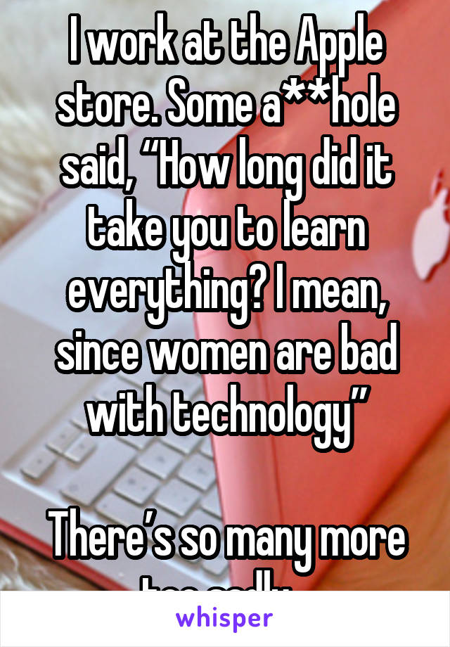 I work at the Apple store. Some a**hole said, “How long did it take you to learn everything? I mean, since women are bad with technology”

There’s so many more too sadly...