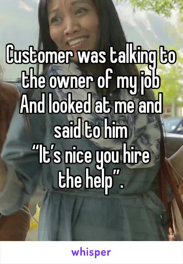 Customer was talking to the owner of my job 
And looked at me and said to him 
“It’s nice you hire the help”.
