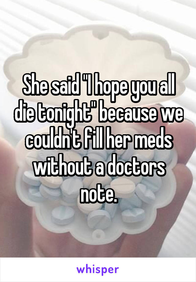 She said "I hope you all die tonight" because we couldn't fill her meds without a doctors note.