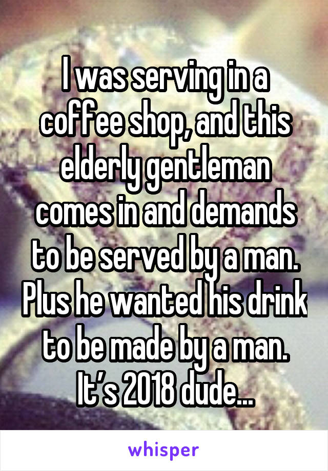 I was serving in a coffee shop, and this elderly gentleman comes in and demands to be served by a man. Plus he wanted his drink to be made by a man. It’s 2018 dude...