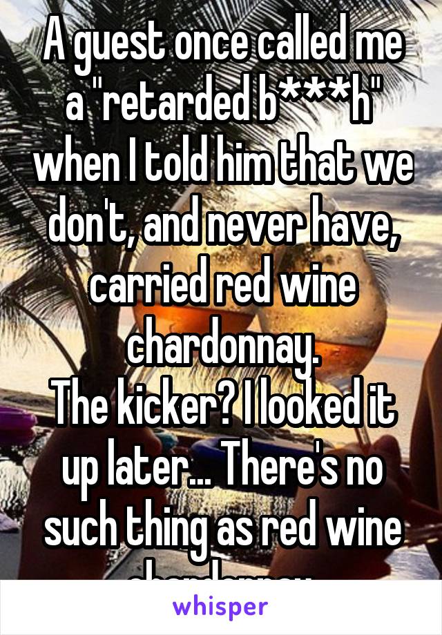 A guest once called me a "retarded b***h" when I told him that we don't, and never have, carried red wine chardonnay.
The kicker? I looked it up later... There's no such thing as red wine chardonnay.