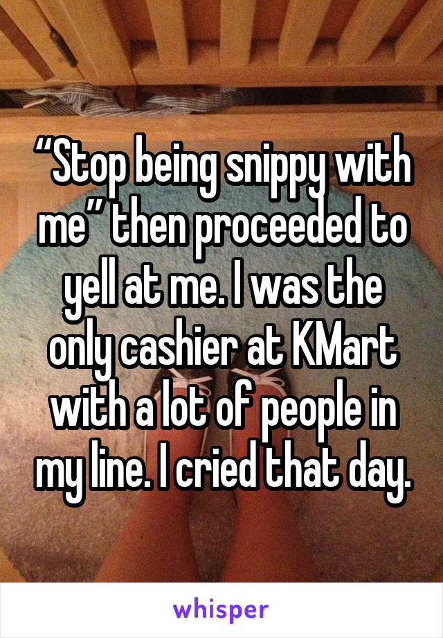 “Stop being snippy with me” then proceeded to yell at me. I was the only cashier at KMart with a lot of people in my line. I cried that day.