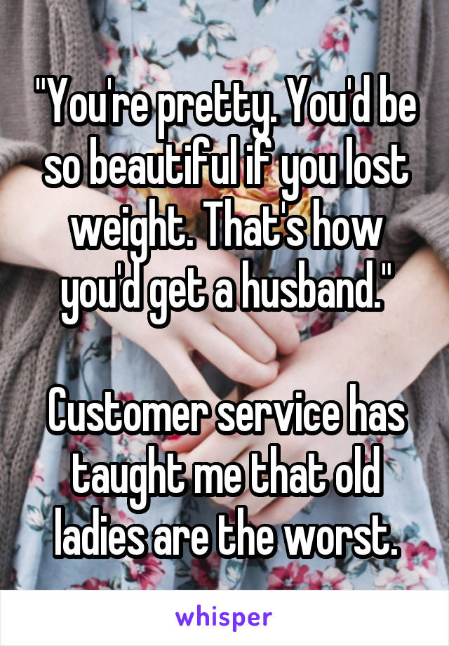 "You're pretty. You'd be so beautiful if you lost weight. That's how you'd get a husband."

Customer service has taught me that old ladies are the worst.
