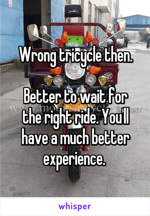 Wrong tricycle then.

Better to wait for the right ride. You'll have a much better experience. 