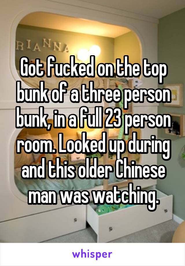 Got fucked on the top bunk of a three person bunk, in a full 23 person room. Looked up during and this older Chinese man was watching.