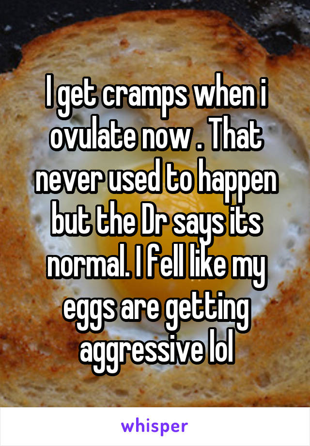 I get cramps when i ovulate now . That never used to happen but the Dr says its normal. I fell like my eggs are getting aggressive lol