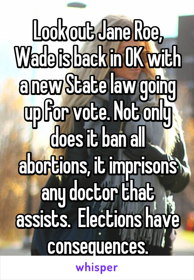 Look out Jane Roe, Wade is back in OK with a new State law going up for vote. Not only does it ban all abortions, it imprisons any doctor that assists.  Elections have consequences.