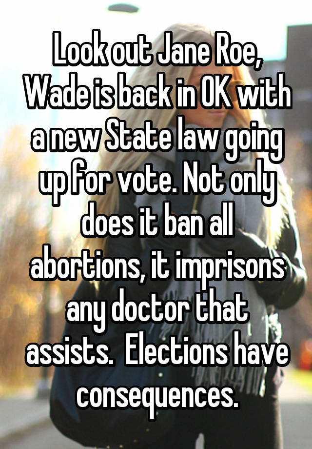 Look out Jane Roe, Wade is back in OK with a new State law going up for vote. Not only does it ban all abortions, it imprisons any doctor that assists.  Elections have consequences.