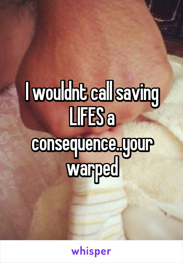 I wouldnt call saving LIFES a consequence..your warped