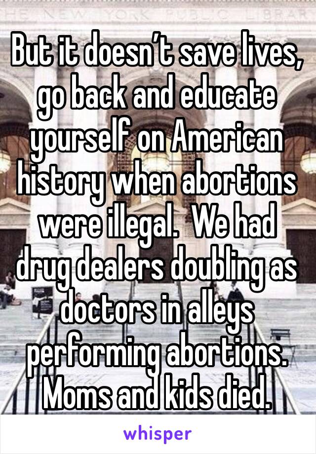 But it doesn’t save lives, go back and educate yourself on American history when abortions were illegal.  We had drug dealers doubling as doctors in alleys performing abortions.  Moms and kids died.