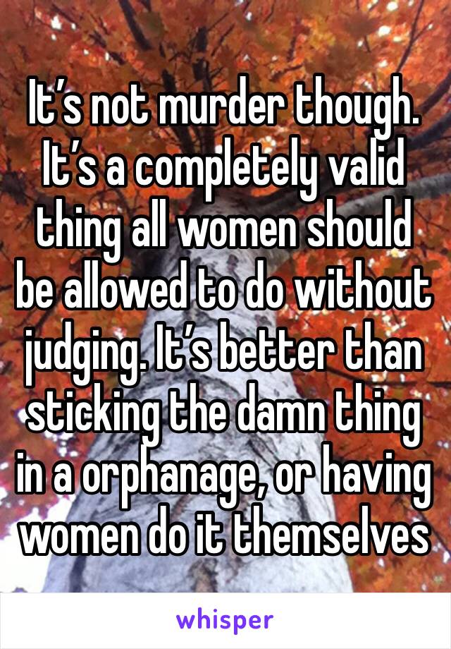 It’s not murder though. It’s a completely valid thing all women should be allowed to do without judging. It’s better than sticking the damn thing in a orphanage, or having women do it themselves