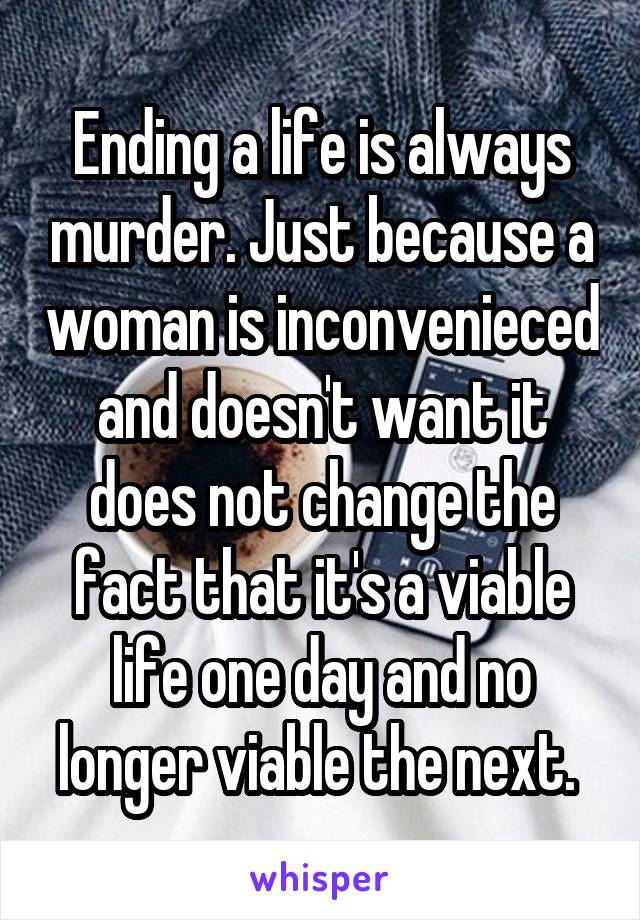 Ending a life is always murder. Just because a woman is inconvenieced and doesn't want it does not change the fact that it's a viable life one day and no longer viable the next. 