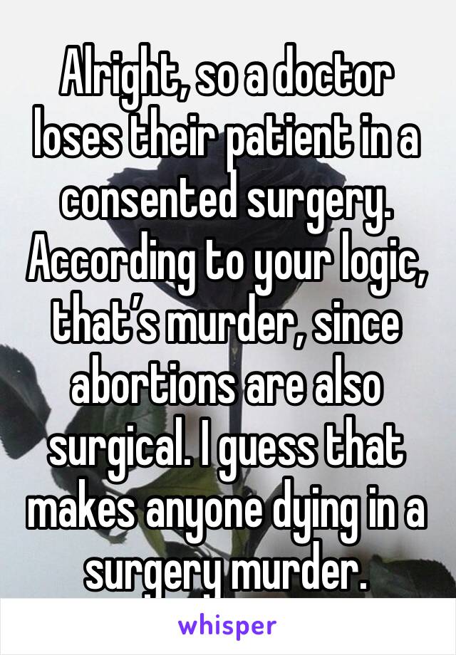 Alright, so a doctor loses their patient in a consented surgery. According to your logic, that’s murder, since abortions are also surgical. I guess that makes anyone dying in a surgery murder. 