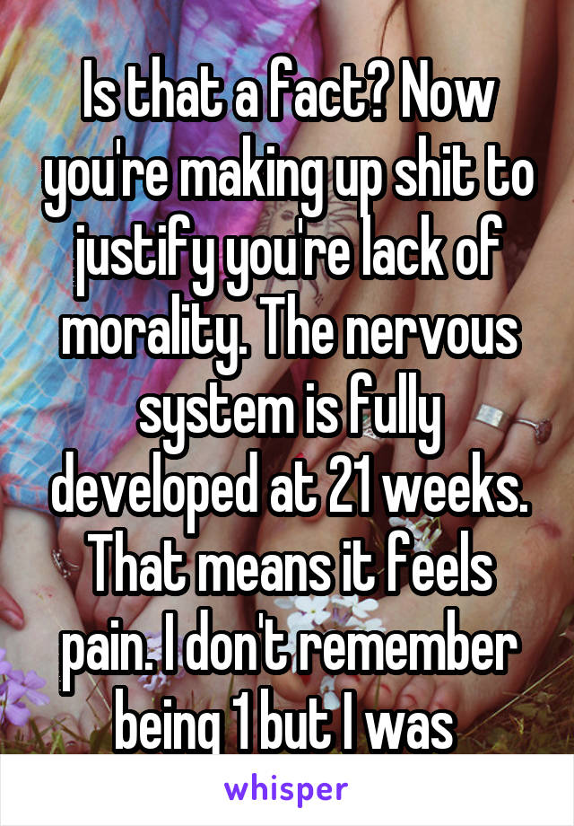 Is that a fact? Now you're making up shit to justify you're lack of morality. The nervous system is fully developed at 21 weeks. That means it feels pain. I don't remember being 1 but I was 