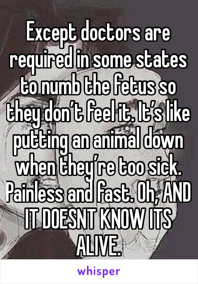 Except doctors are required in some states to numb the fetus so they don’t feel it. It’s like putting an animal down when they’re too sick. Painless and fast. Oh, AND IT DOESNT KNOW ITS ALIVE. 