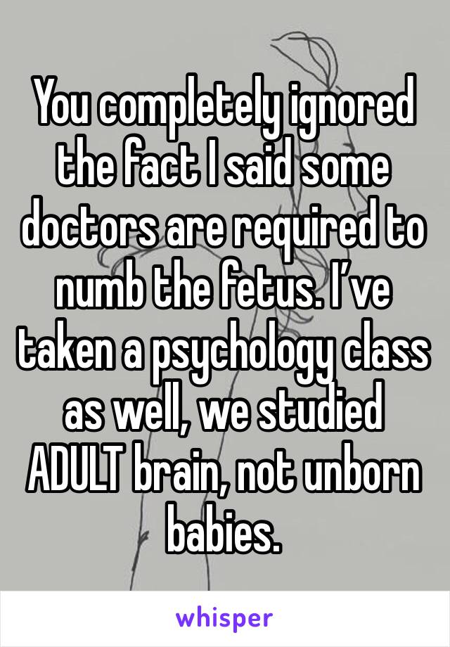 You completely ignored the fact I said some doctors are required to numb the fetus. I’ve taken a psychology class as well, we studied ADULT brain, not unborn babies. 