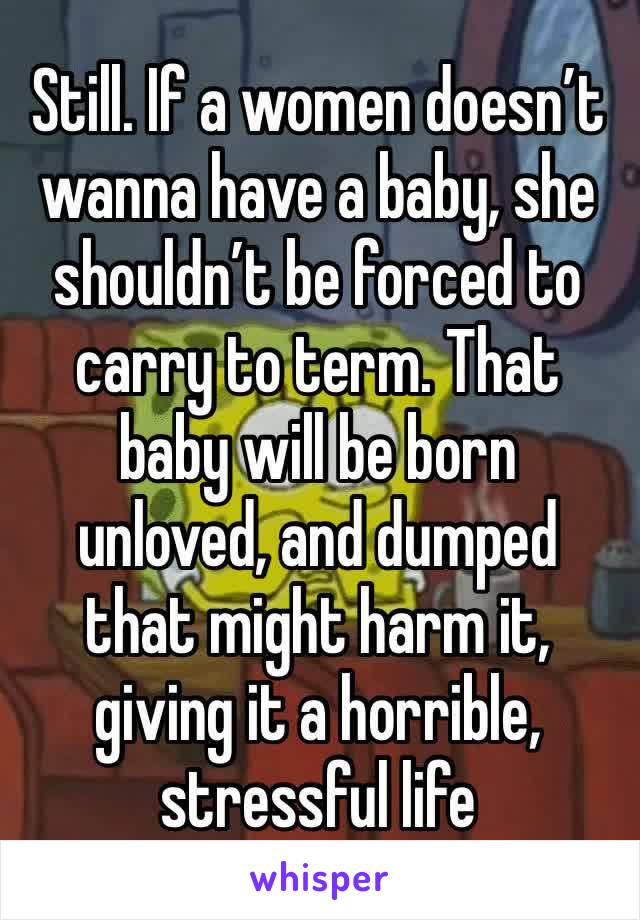 Still. If a women doesn’t wanna have a baby, she shouldn’t be forced to carry to term. That baby will be born unloved, and dumped 
that might harm it, giving it a horrible, stressful life