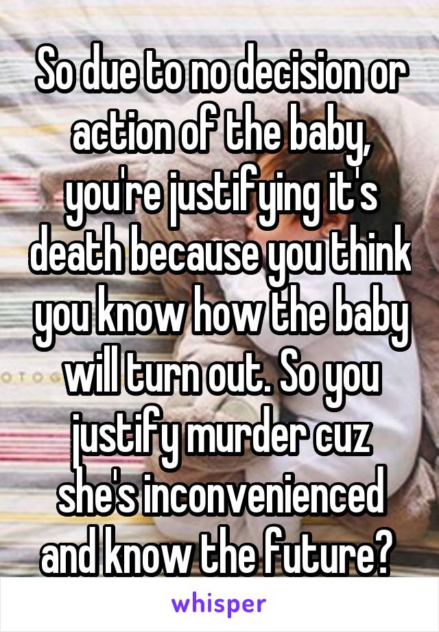 So due to no decision or action of the baby, you're justifying it's death because you think you know how the baby will turn out. So you justify murder cuz she's inconvenienced and know the future? 