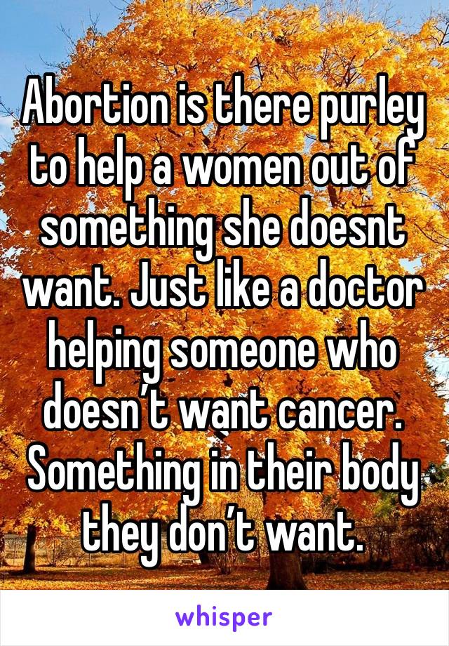 Abortion is there purley to help a women out of something she doesnt want. Just like a doctor helping someone who doesn’t want cancer. Something in their body they don’t want.