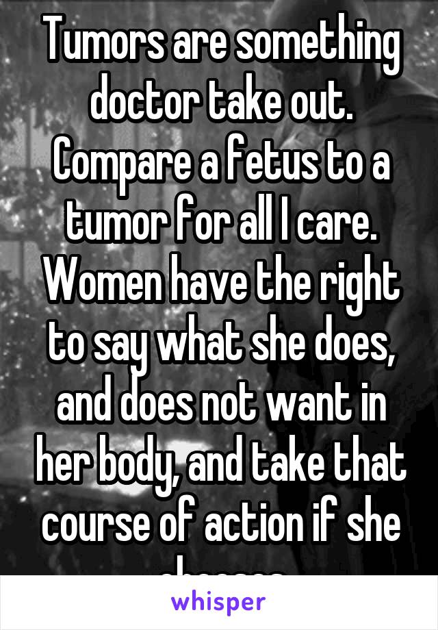 Tumors are something doctor take out. Compare a fetus to a tumor for all I care. Women have the right to say what she does, and does not want in her body, and take that course of action if she chooses