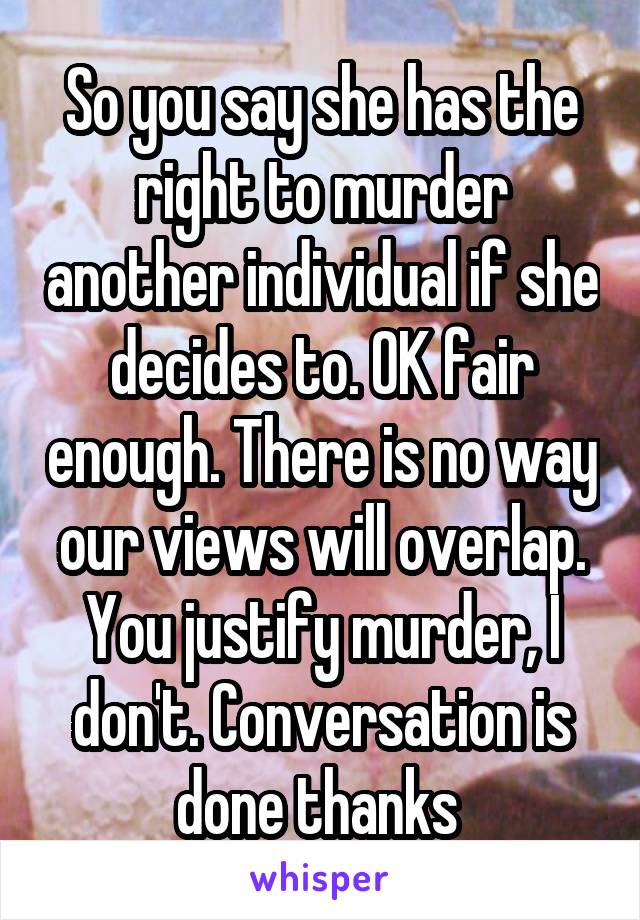 So you say she has the right to murder another individual if she decides to. OK fair enough. There is no way our views will overlap. You justify murder, I don't. Conversation is done thanks 