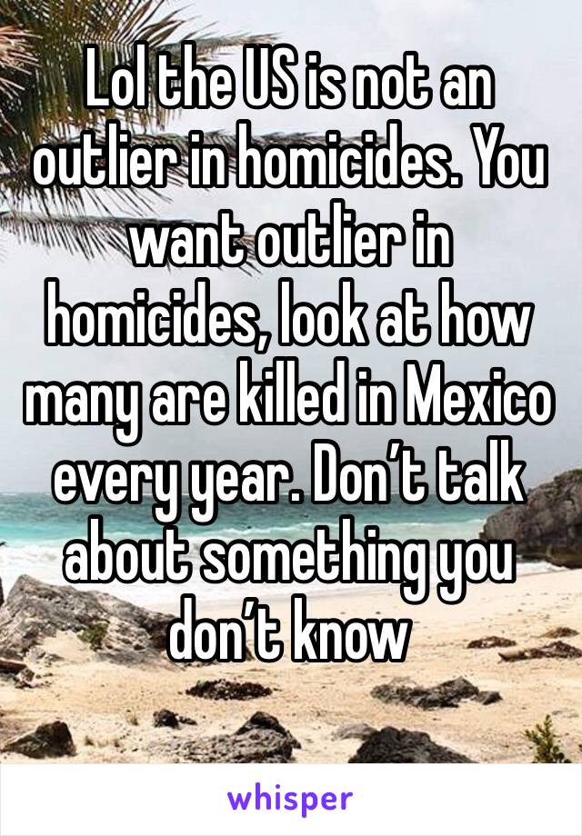 Lol the US is not an outlier in homicides. You want outlier in homicides, look at how many are killed in Mexico every year. Don’t talk about something you don’t know 