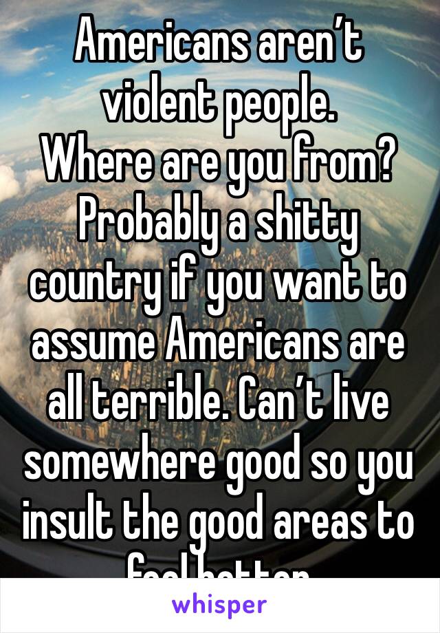 Americans aren’t violent people. 
Where are you from? Probably a shitty country if you want to assume Americans are all terrible. Can’t live somewhere good so you insult the good areas to feel better