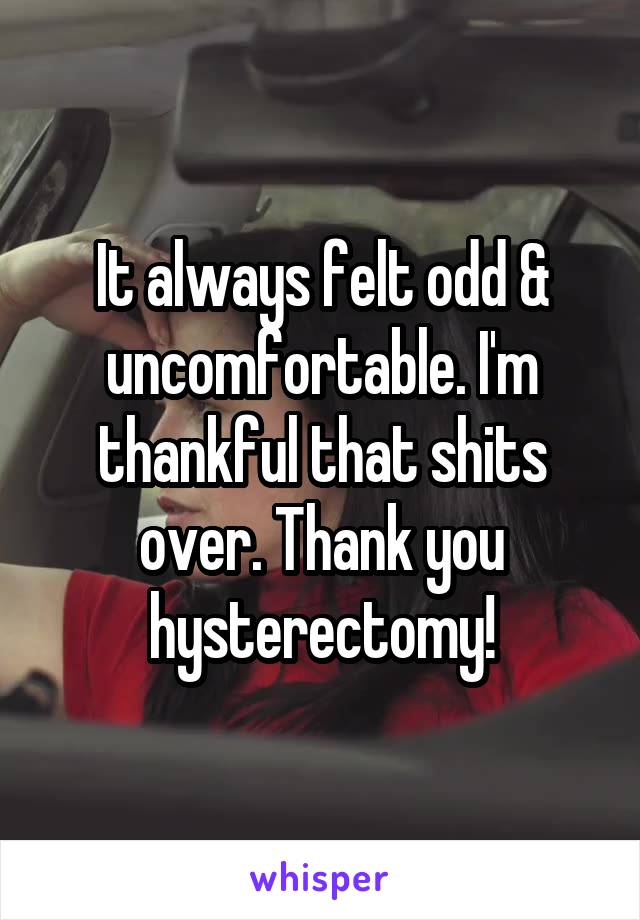 It always felt odd & uncomfortable. I'm thankful that shits over. Thank you hysterectomy!