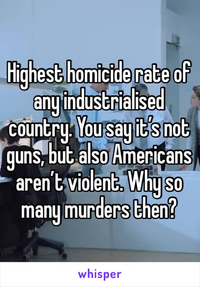 Highest homicide rate of any industrialised country. You say it’s not guns, but also Americans aren’t violent. Why so many murders then?