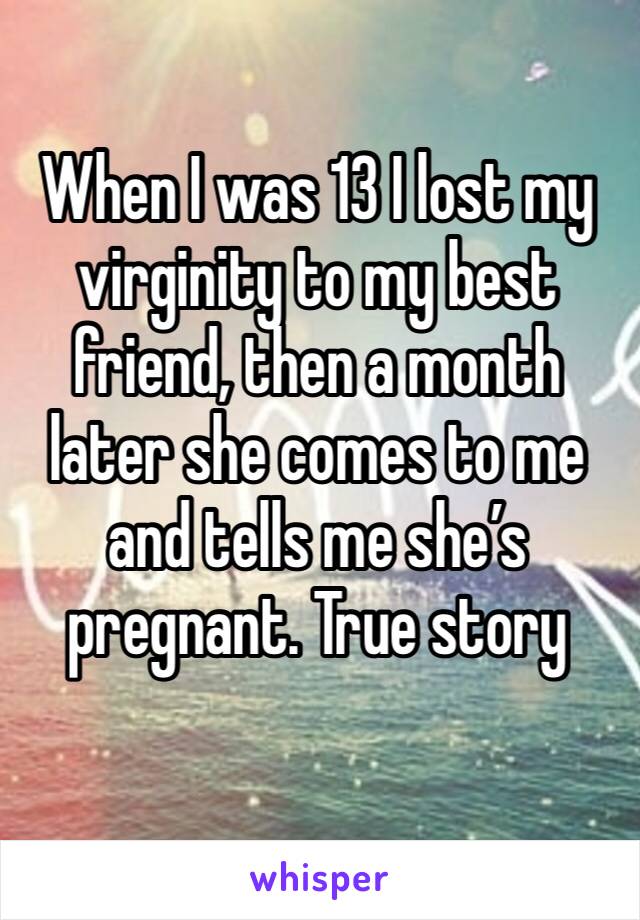 When I was 13 I lost my virginity to my best friend, then a month later she comes to me and tells me she’s pregnant. True story
