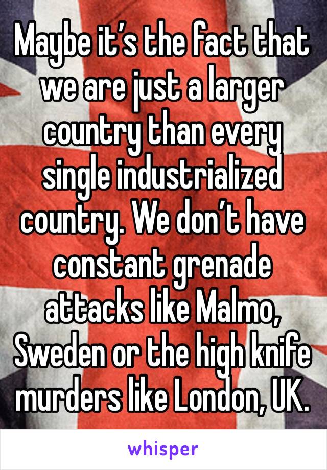 Maybe it’s the fact that we are just a larger country than every single industrialized country. We don’t have constant grenade attacks like Malmo, Sweden or the high knife murders like London, UK. 