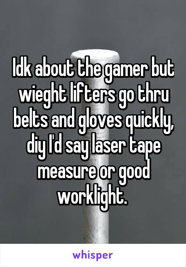 Idk about the gamer but wieght lifters go thru belts and gloves quickly, diy I'd say laser tape measure or good worklight. 