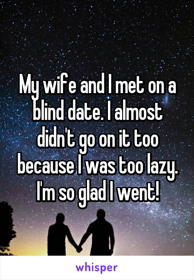 My wife and I met on a blind date. I almost didn't go on it too because I was too lazy. I'm so glad I went!
