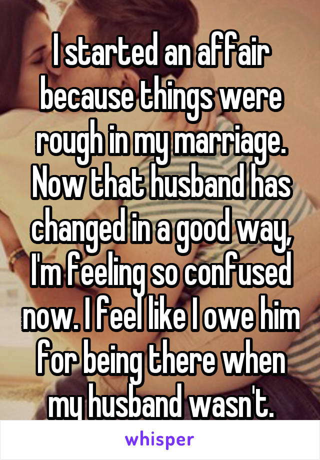 I started an affair because things were rough in my marriage. Now that husband has changed in a good way, I'm feeling so confused now. I feel like I owe him for being there when my husband wasn't.