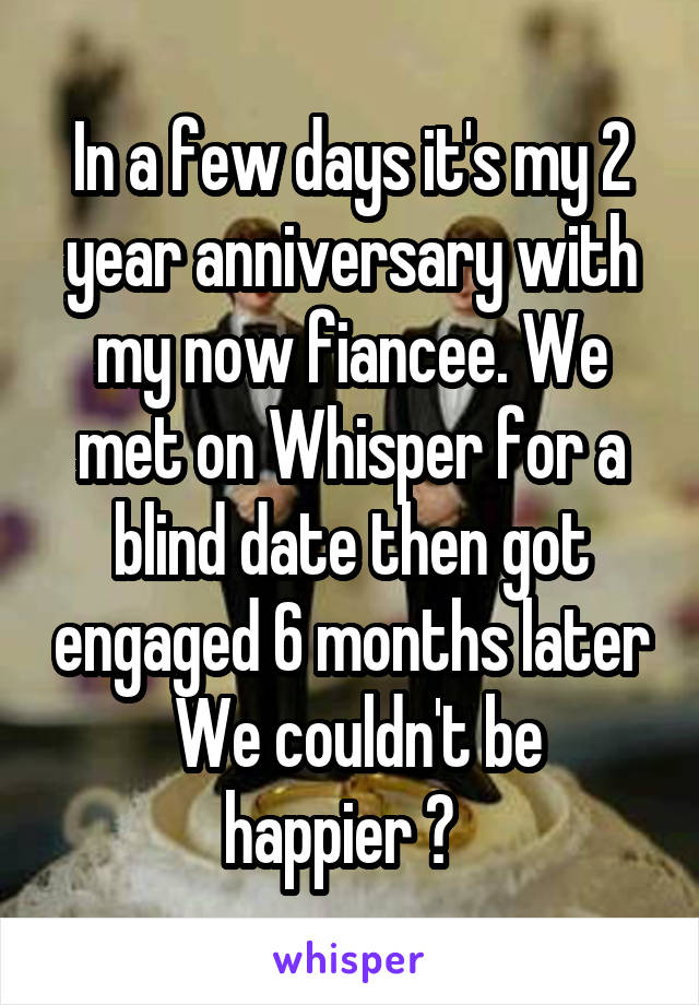 In a few days it's my 2 year anniversary with my now fiancee. We met on Whisper for a blind date then got engaged 6 months later
 We couldn't be happier ♡  