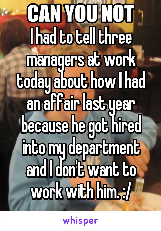I had to tell three managers at work today about how I had an affair last year because he got hired into my department and I don't want to work with him. :/