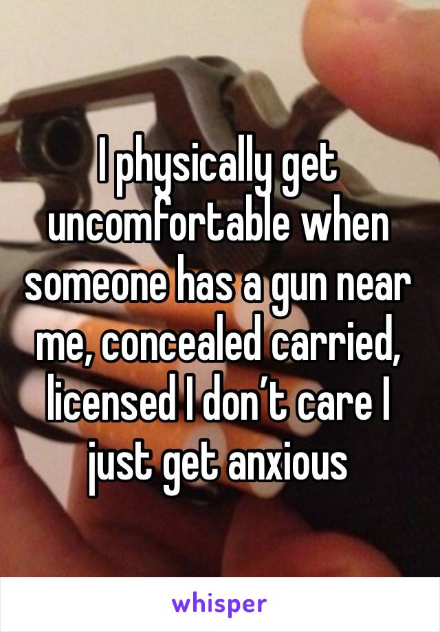 I physically get uncomfortable when someone has a gun near me, concealed carried, licensed I don’t care I just get anxious 