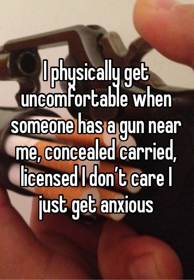 I physically get uncomfortable when someone has a gun near me, concealed carried, licensed I don’t care I just get anxious 