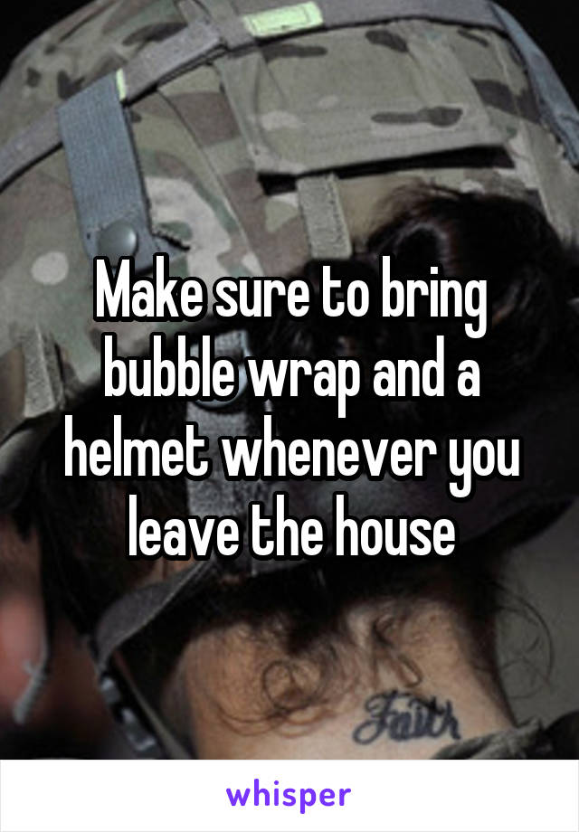 Make sure to bring bubble wrap and a helmet whenever you leave the house