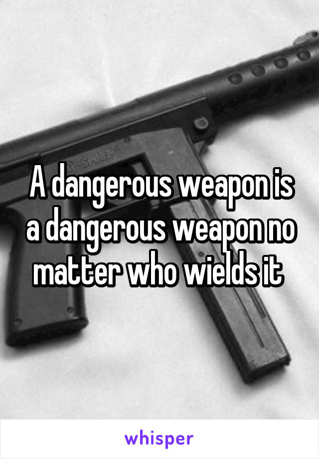 A dangerous weapon is a dangerous weapon no matter who wields it 