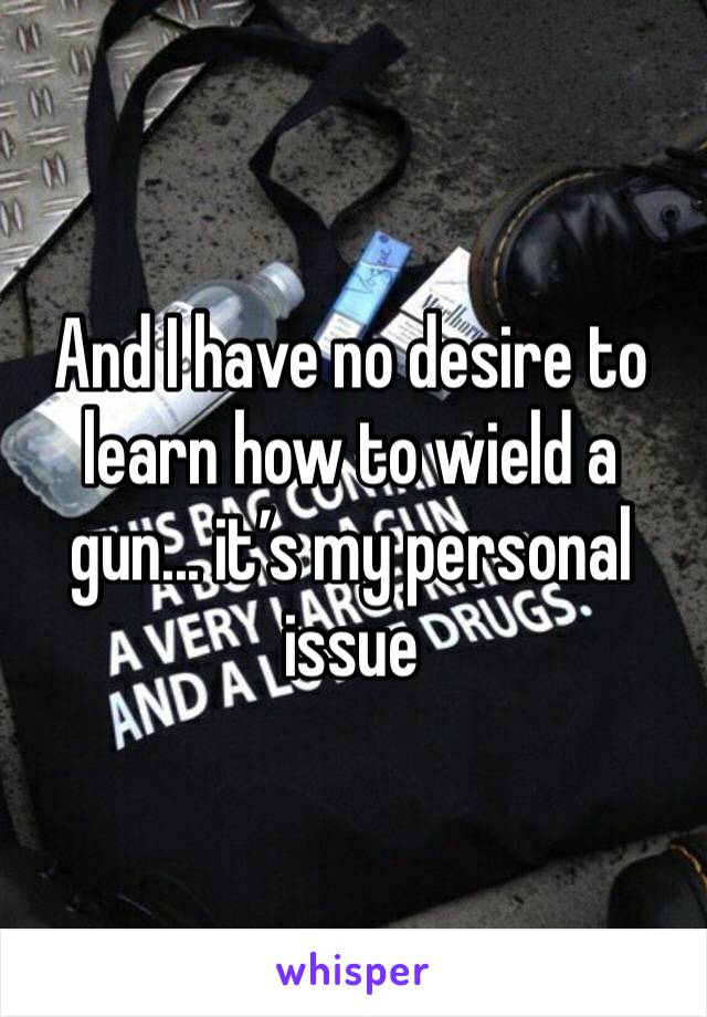 And I have no desire to learn how to wield a gun... it’s my personal issue 