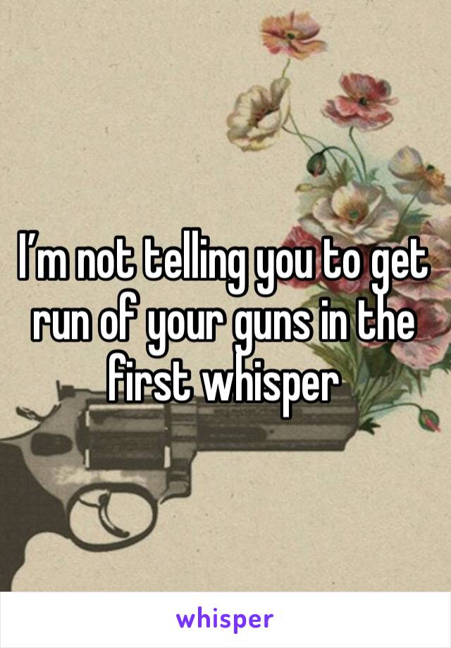 I’m not telling you to get run of your guns in the first whisper 