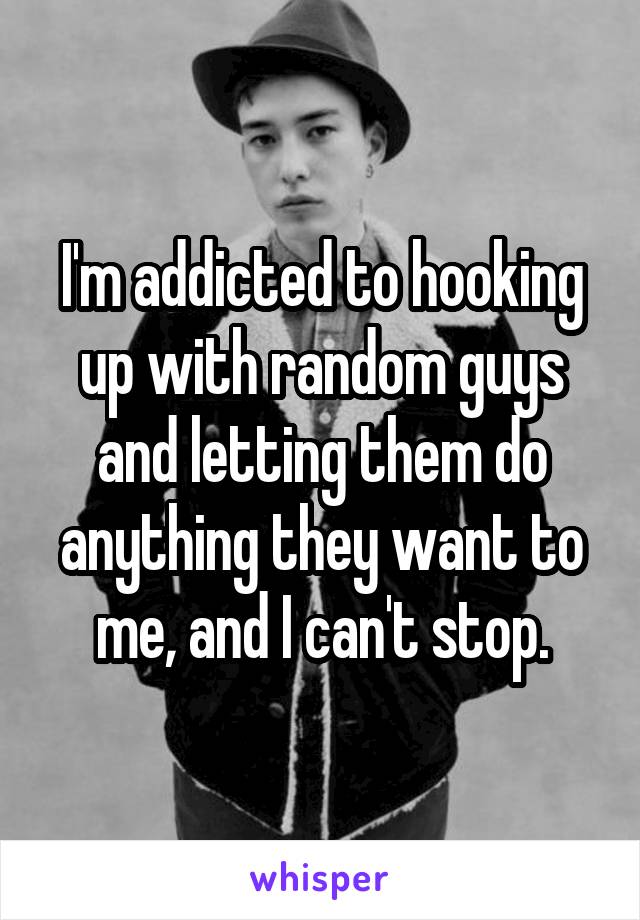 I'm addicted to hooking up with random guys and letting them do anything they want to me, and I can't stop.