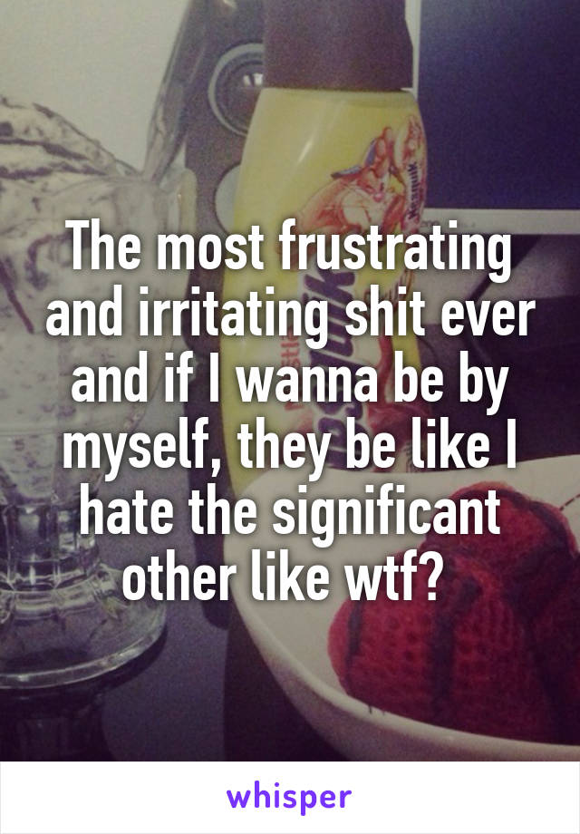 The most frustrating and irritating shit ever and if I wanna be by myself, they be like I hate the significant other like wtf? 