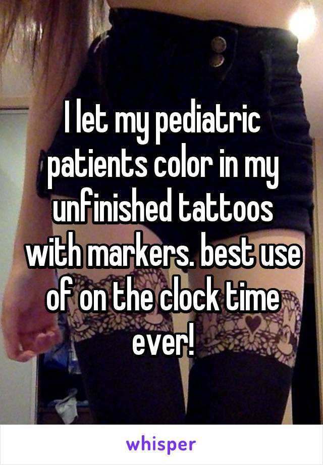 I let my pediatric patients color in my unfinished tattoos with markers. best use of on the clock time ever!