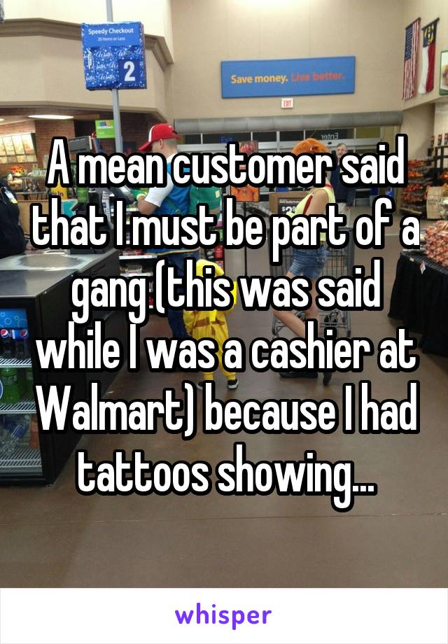 A mean customer said that I must be part of a gang (this was said while I was a cashier at Walmart) because I had tattoos showing...