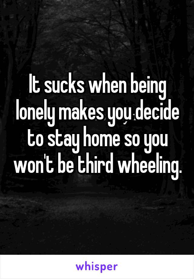 It sucks when being lonely makes you decide to stay home so you won't be third wheeling. 