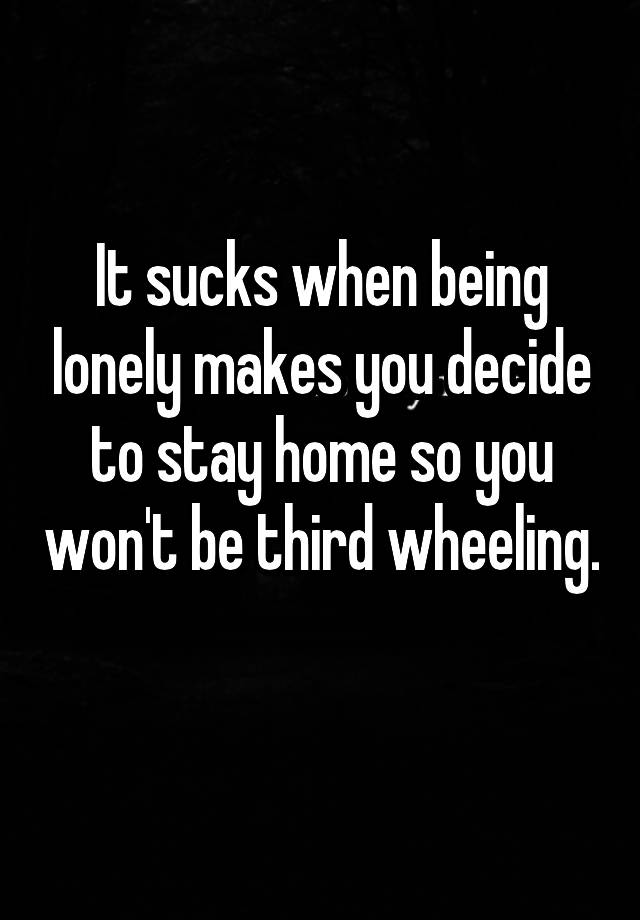 It sucks when being lonely makes you decide to stay home so you won't be third wheeling. 